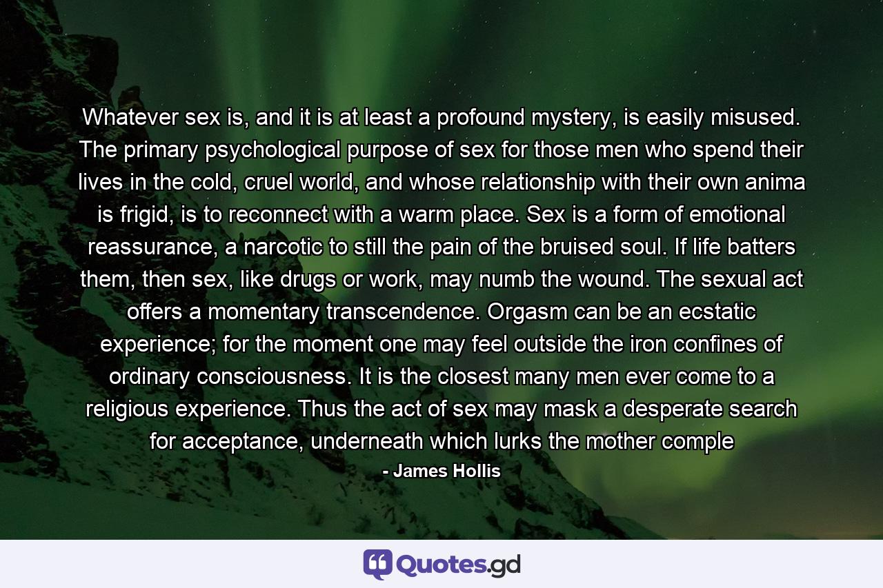 Whatever sex is, and it is at least a profound mystery, is easily misused. The primary psychological purpose of sex for those men who spend their lives in the cold, cruel world, and whose relationship with their own anima is frigid, is to reconnect with a warm place. Sex is a form of emotional reassurance, a narcotic to still the pain of the bruised soul. If life batters them, then sex, like drugs or work, may numb the wound. The sexual act offers a momentary transcendence. Orgasm can be an ecstatic experience; for the moment one may feel outside the iron confines of ordinary consciousness. It is the closest many men ever come to a religious experience. Thus the act of sex may mask a desperate search for acceptance, underneath whiсh lurks the mother comple - Quote by James Hollis