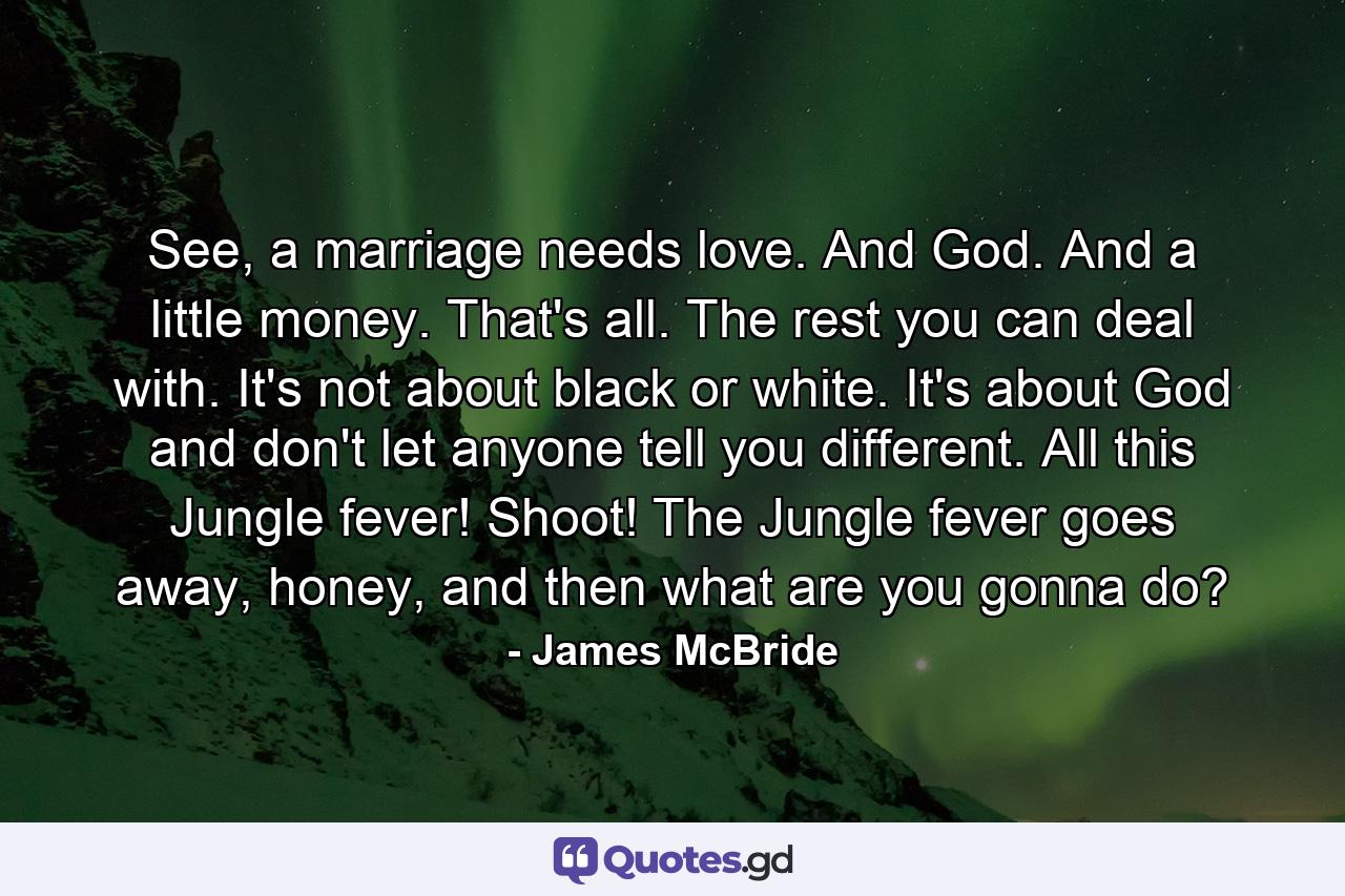 See, a marriage needs love. And God. And a little money. That's all. The rest you can deal with. It's not about black or white. It's about God and don't let anyone tell you different. All this Jungle fever! Shoot! The Jungle fever goes away, honey, and then what are you gonna do? - Quote by James McBride