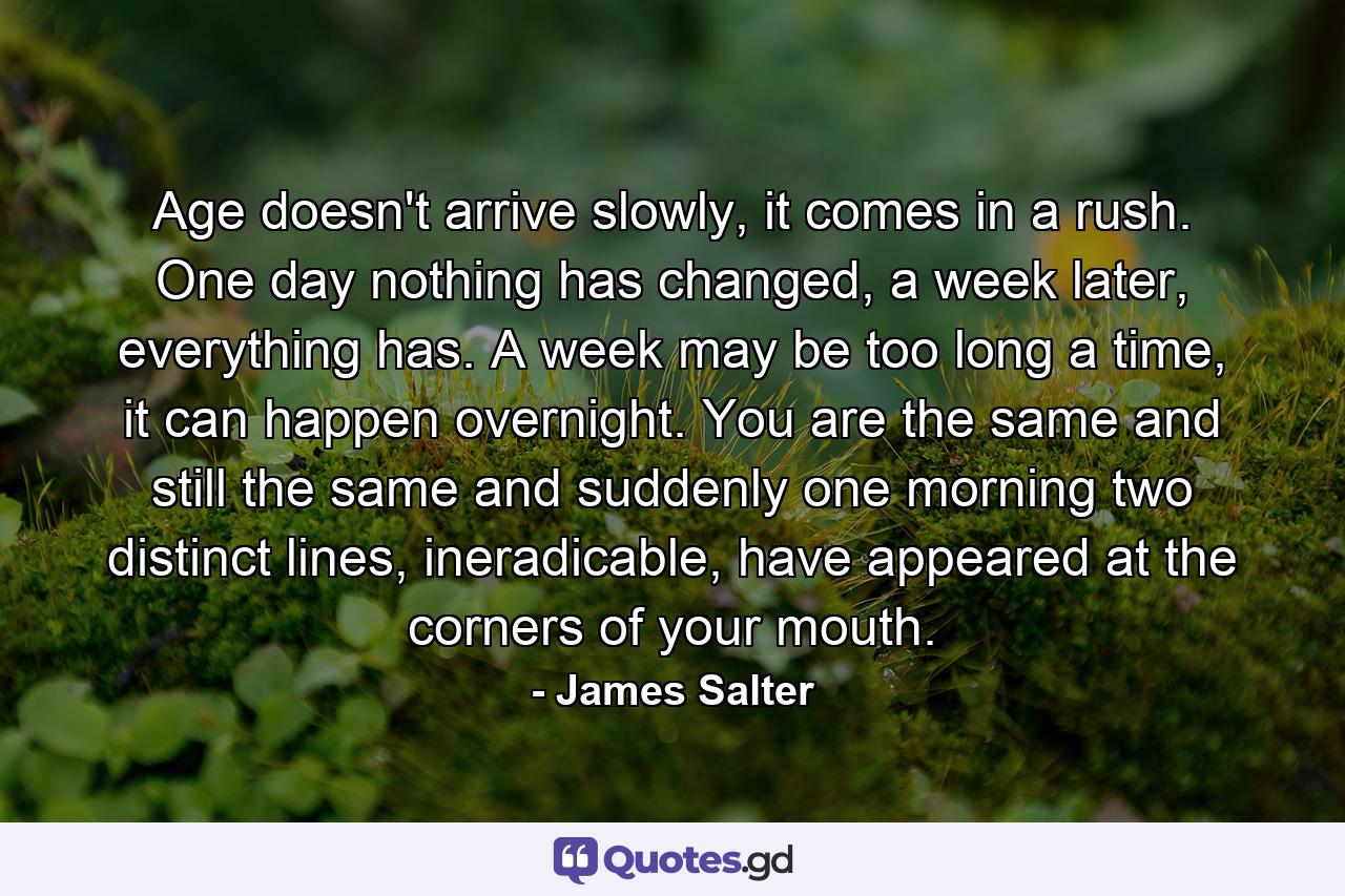 Age doesn't arrive slowly, it comes in a rush. One day nothing has changed, a week later, everything has. A week may be too long a time, it can happen overnight. You are the same and still the same and suddenly one morning two distinct lines, ineradicable, have appeared at the corners of your mouth. - Quote by James Salter