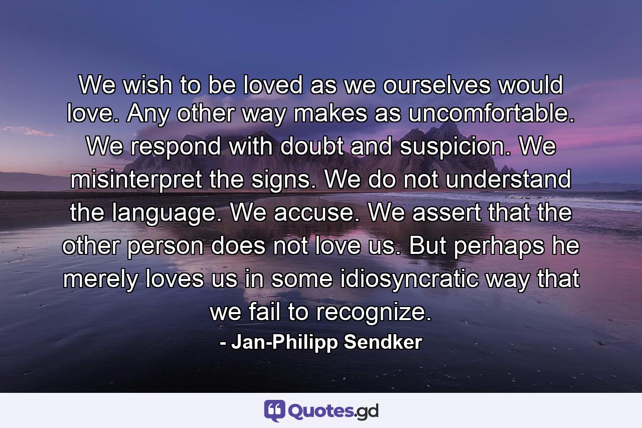 We wish to be loved as we ourselves would love. Any other way makes as uncomfortable. We respond with doubt and suspicion. We misinterpret the signs. We do not understand the language. We accuse. We assert that the other person does not love us. But perhaps he merely loves us in some idiosyncratic way that we fail to recognize. - Quote by Jan-Philipp Sendker