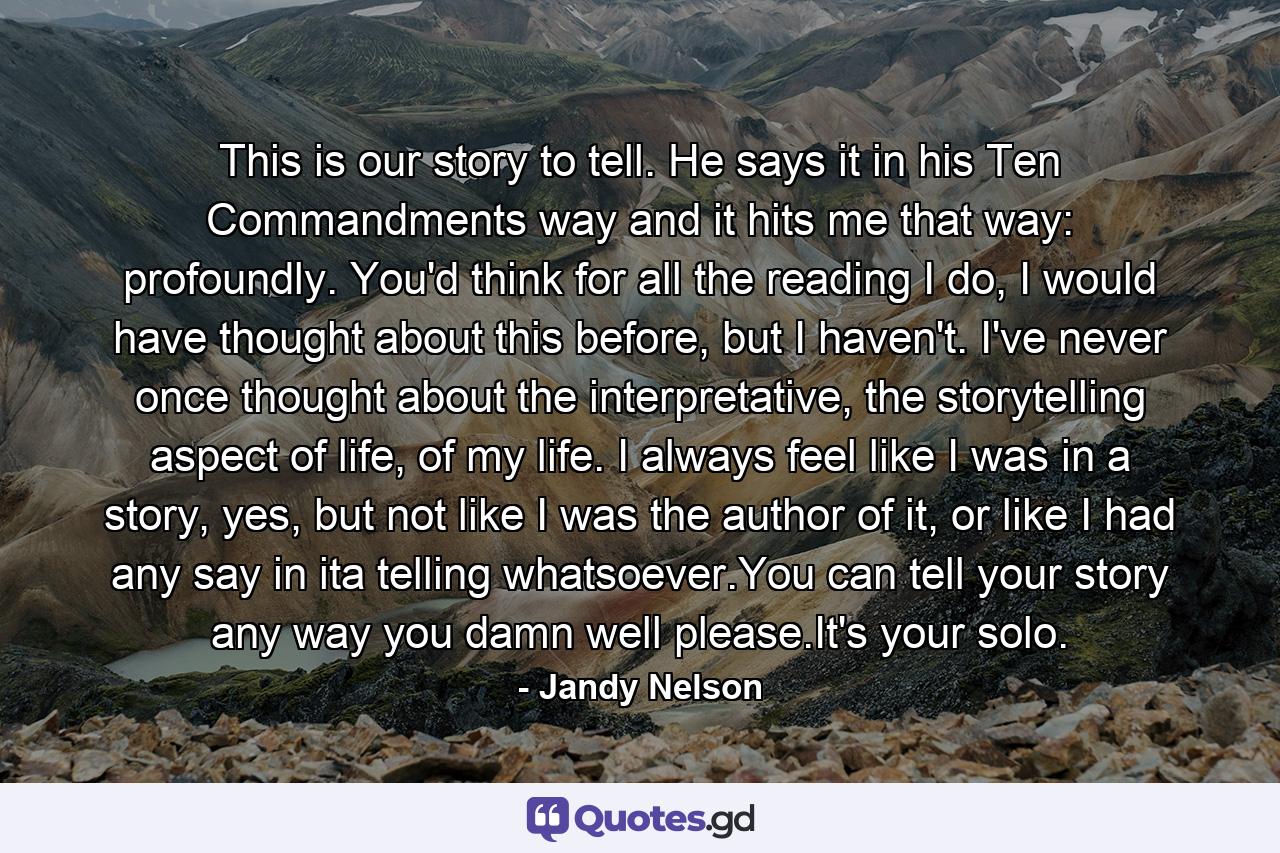 This is our story to tell. He says it in his Ten Commandments way and it hits me that way: profoundly. You'd think for all the reading I do, I would have thought about this before, but I haven't. I've never once thought about the interpretative, the storytelling aspect of life, of my life. I always feel like I was in a story, yes, but not like I was the author of it, or like I had any say in ita telling whatsoever.You can tell your story any way you damn well please.It's your solo. - Quote by Jandy Nelson