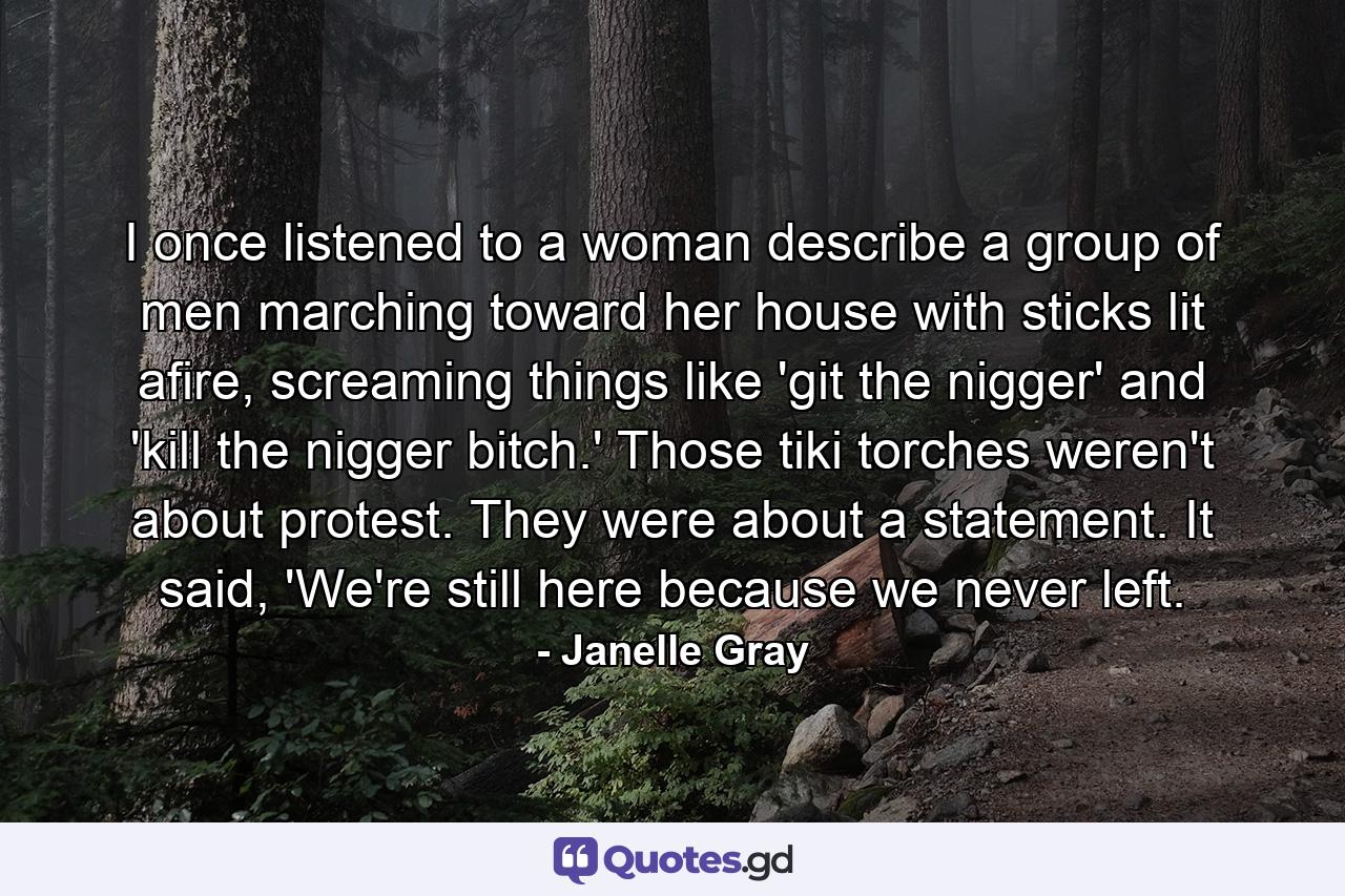 I once listened to a woman describe a group of men marching toward her house with sticks lit afire, screaming things like 'git the nigger' and 'kill the nigger bitch.' Those tiki torches weren't about protest. They were about a statement. It said, 'We're still here because we never left. - Quote by Janelle Gray