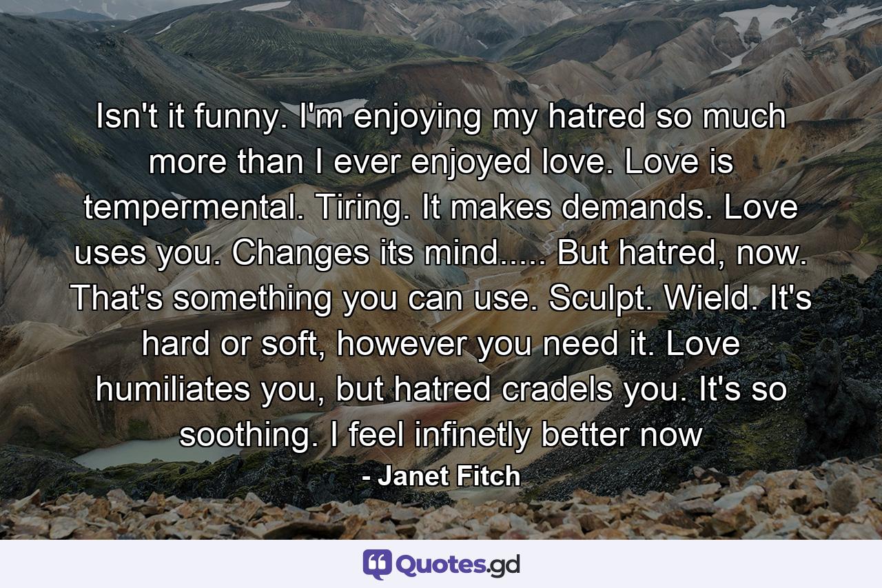 Isn't it funny. I'm enjoying my hatred so much more than I ever enjoyed love. Love is tempermental. Tiring. It makes demands. Love uses you. Changes its mind..... But hatred, now. That's something you can use. Sculpt. Wield. It's hard or soft, however you need it. Love humiliates you, but hatred cradels you. It's so soothing. I feel infinetly better now - Quote by Janet Fitch