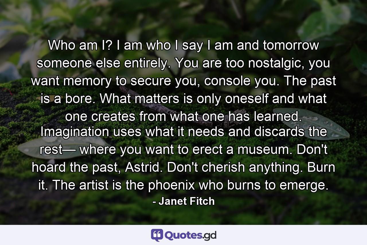 Who am I? I am who I say I am and tomorrow someone else entirely. You are too nostalgic, you want memory to secure you, console you. The past is a bore. What matters is only oneself and what one creates from what one has learned. Imagination uses what it needs and discards the rest— where you want to erect a museum. Don't hoard the past, Astrid. Don't cherish anything. Burn it. The artist is the phoenix who burns to emerge. - Quote by Janet Fitch