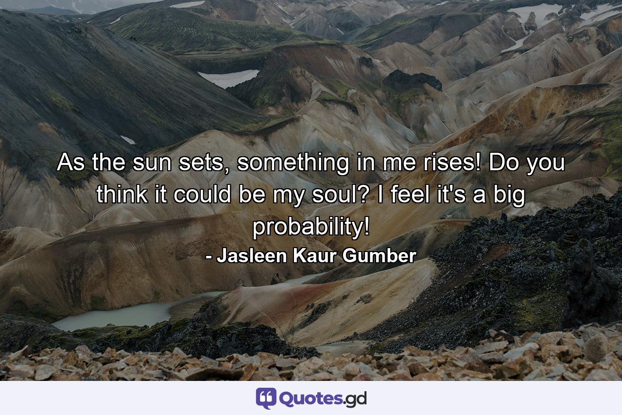 As the sun sets, something in me rises! Do you think it could be my soul? I feel it's a big probability! - Quote by Jasleen Kaur Gumber