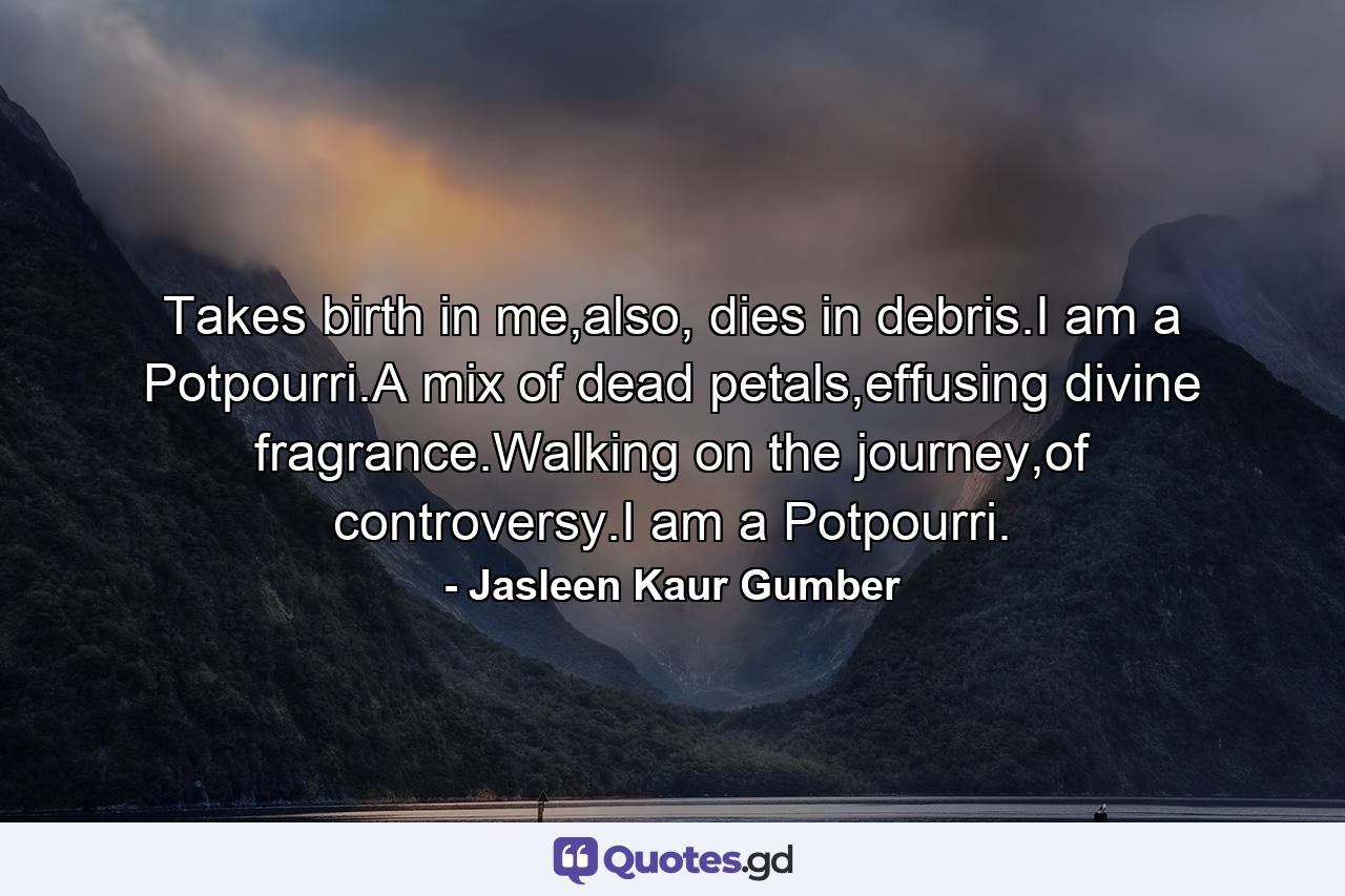 Takes birth in me,also, dies in debris.I am a Potpourri.A mix of dead petals,effusing divine fragrance.Walking on the journey,of controversy.I am a Potpourri. - Quote by Jasleen Kaur Gumber