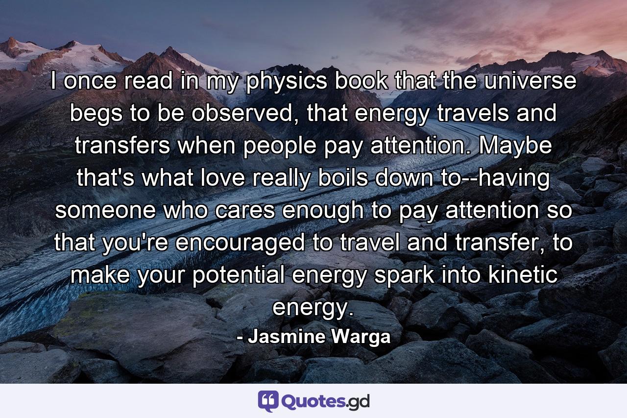 I once read in my physics book that the universe begs to be observed, that energy travels and transfers when people pay attention. Maybe that's what love really boils down to--having someone who cares enough to pay attention so that you're encouraged to travel and transfer, to make your potential energy spark into kinetic energy. - Quote by Jasmine Warga