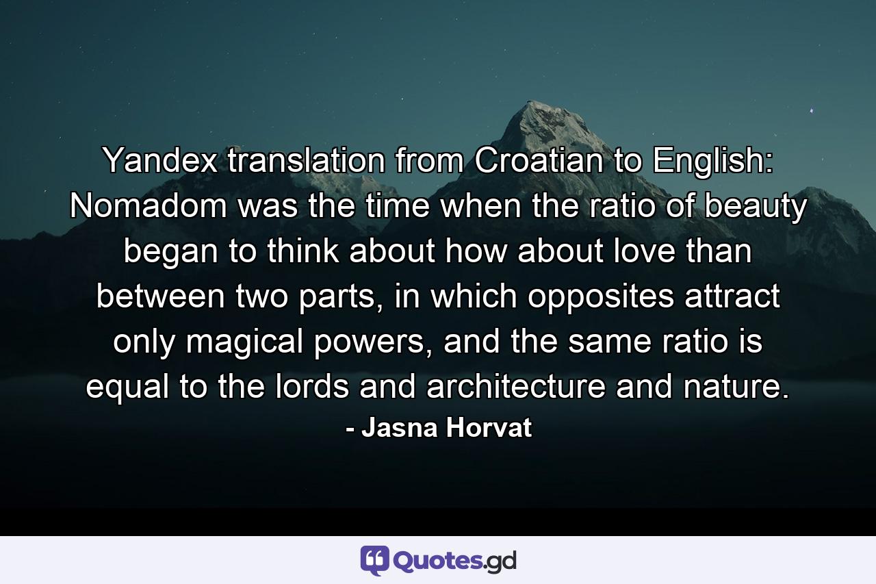 Yandex translation from Croatian to English: Nomadom was the time when the ratio of beauty began to think about how about love than between two parts, in which opposites attract only magical powers, and the same ratio is equal to the lords and architecture and nature. - Quote by Jasna Horvat