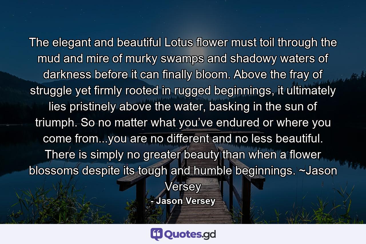 The elegant and beautiful Lotus flower must toil through the mud and mire of murky swamps and shadowy waters of darkness before it can finally bloom. Above the fray of struggle yet firmly rooted in rugged beginnings, it ultimately lies pristinely above the water, basking in the sun of triumph. So no matter what you’ve endured or where you come from...you are no different and no less beautiful. There is simply no greater beauty than when a flower blossoms despite its tough and humble beginnings. ~Jason Versey - Quote by Jason Versey