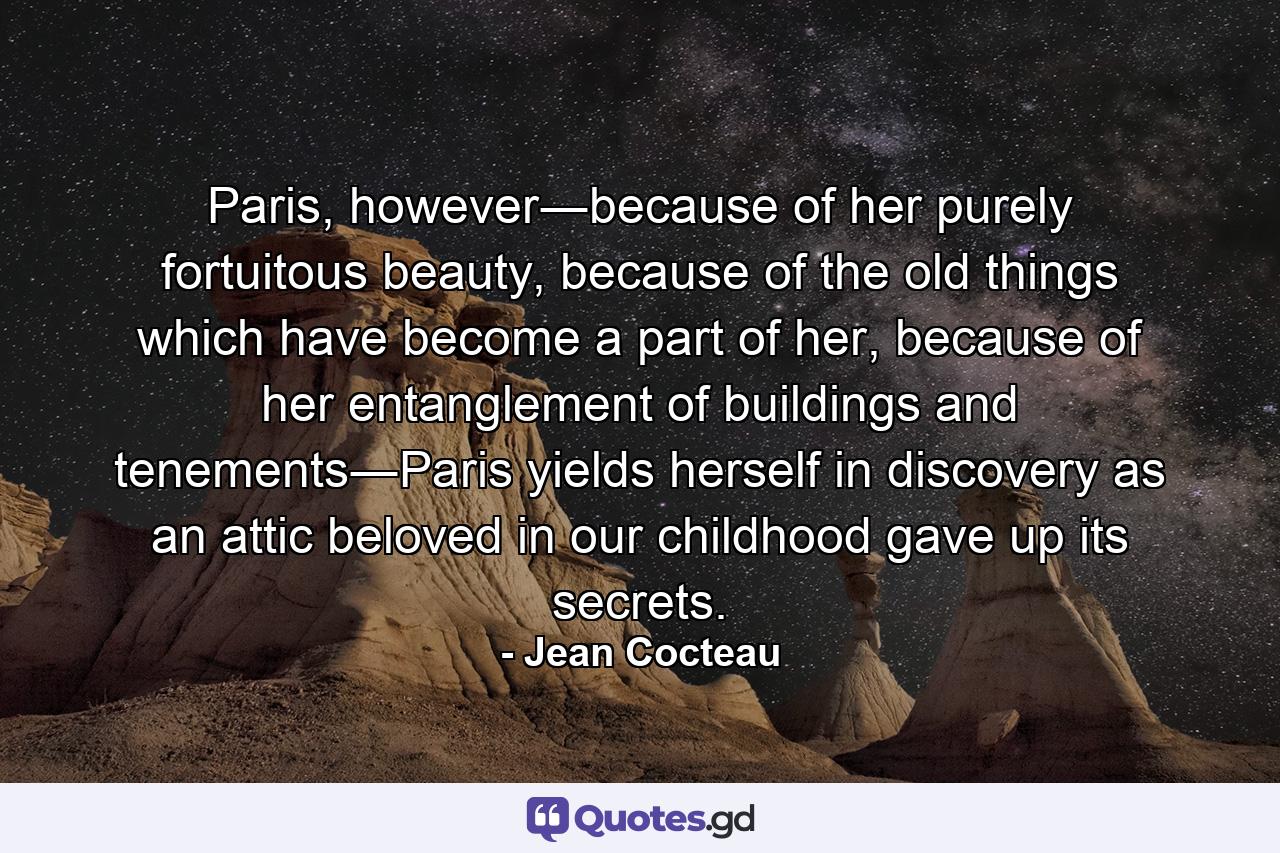 Paris, however―because of her purely fortuitous beauty, because of the old things which have become a part of her, because of her entanglement of buildings and tenements―Paris yields herself in discovery as an attic beloved in our childhood gave up its secrets. - Quote by Jean Cocteau