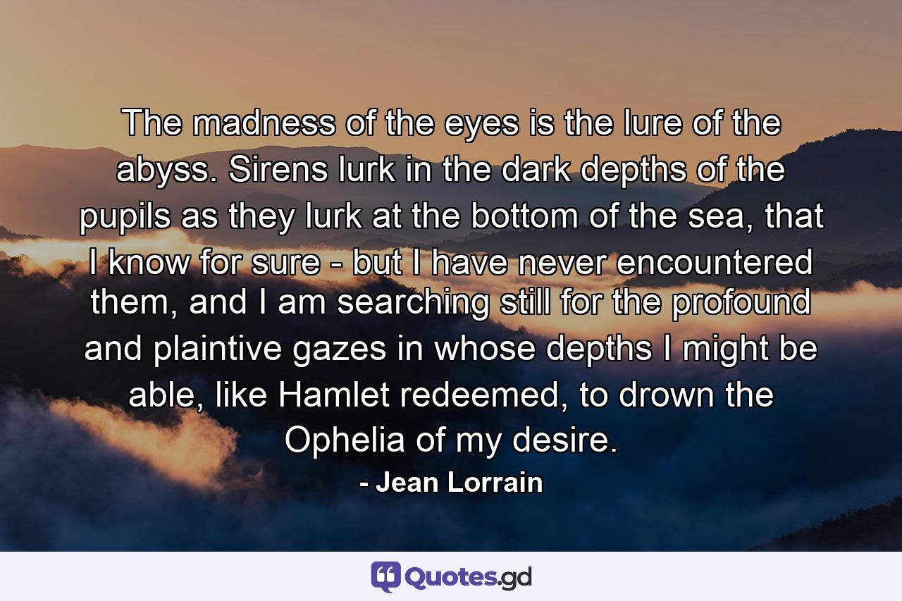 The madness of the eyes is the lure of the abyss. Sirens lurk in the dark depths of the pupils as they lurk at the bottom of the sea, that I know for sure - but I have never encountered them, and I am searching still for the profound and plaintive gazes in whose depths I might be able, like Hamlet redeemed, to drown the Ophelia of my desire. - Quote by Jean Lorrain