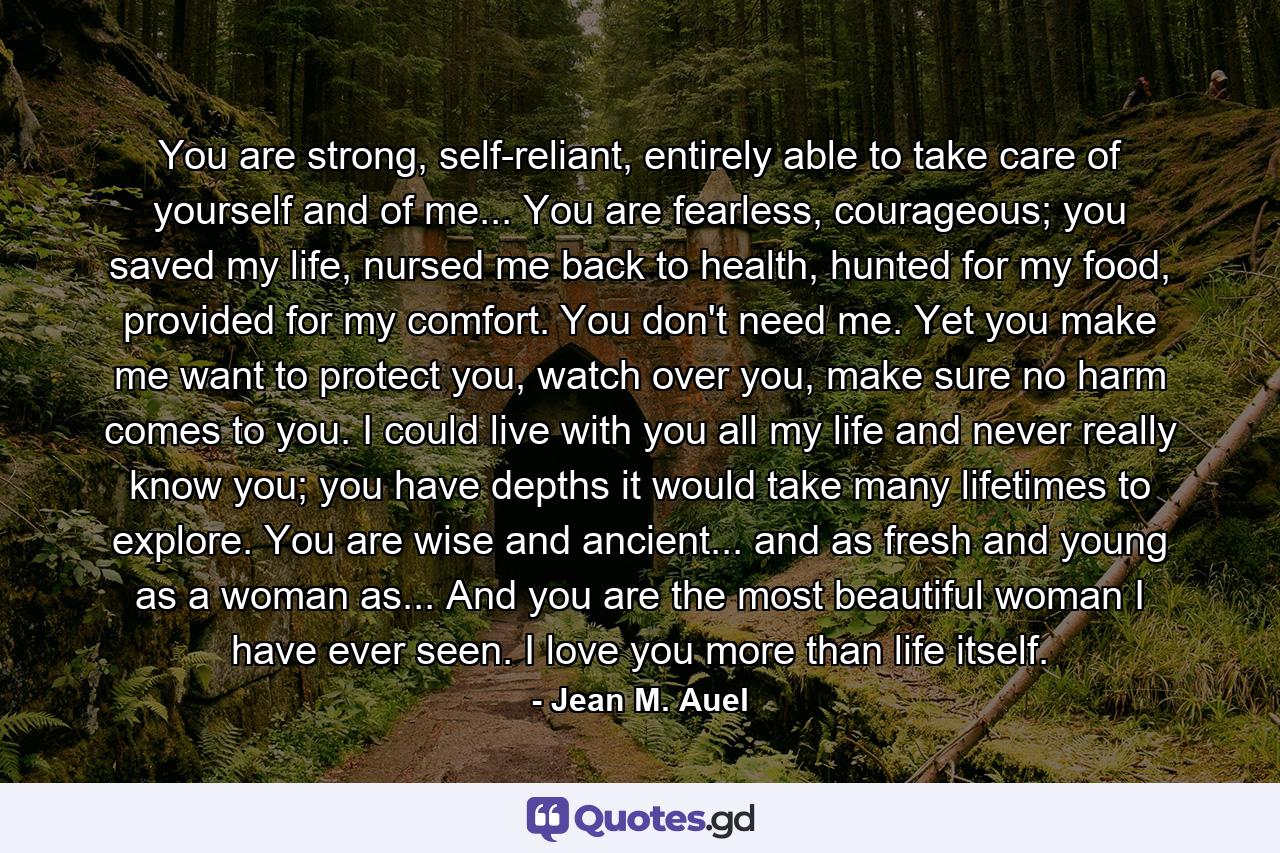 You are strong, self-reliant, entirely able to take care of yourself and of me... You are fearless, courageous; you saved my life, nursed me back to health, hunted for my food, provided for my comfort. You don't need me. Yet you make me want to protect you, watch over you, make sure no harm comes to you. I could live with you all my life and never really know you; you have depths it would take many lifetimes to explore. You are wise and ancient... and as fresh and young as a woman as... And you are the most beautiful woman I have ever seen. I love you more than life itself. - Quote by Jean M. Auel