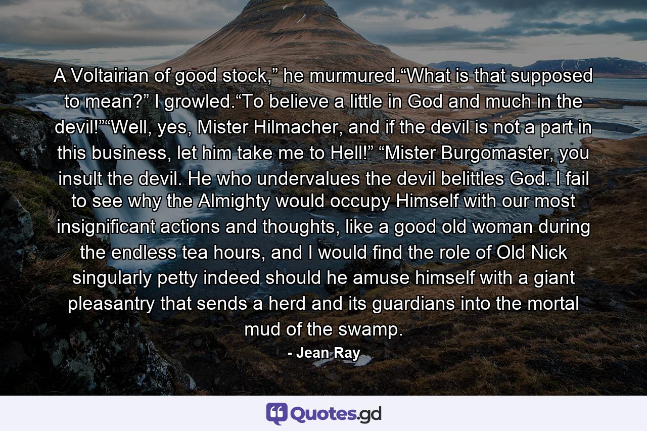 A Voltairian of good stock,” he murmured.“What is that supposed to mean?” I growled.“To believe a little in God and much in the devil!”“Well, yes, Mister Hilmacher, and if the devil is not a part in this business, let him take me to Hell!” “Mister Burgomaster, you insult the devil. He who undervalues the devil belittles God. I fail to see why the Almighty would occupy Himself with our most insignificant actions and thoughts, like a good old woman during the endless tea hours, and I would find the role of Old Nick singularly petty indeed should he amuse himself with a giant pleasantry that sends a herd and its guardians into the mortal mud of the swamp. - Quote by Jean Ray