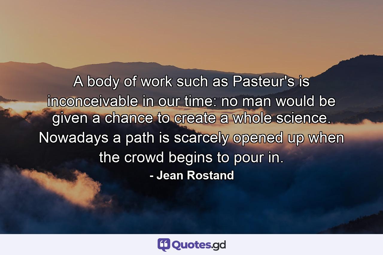 A body of work such as Pasteur's is inconceivable in our time: no man would be given a chance to create a whole science. Nowadays a path is scarcely opened up when the crowd begins to pour in. - Quote by Jean Rostand