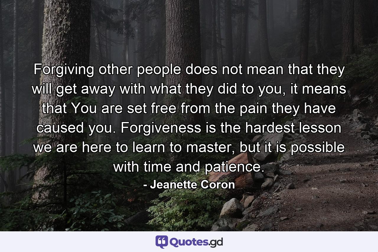 Forgiving other people does not mean that they will get away with what they did to you, it means that You are set free from the pain they have caused you. Forgiveness is the hardest lesson we are here to learn to master, but it is possible with time and patience. - Quote by Jeanette Coron