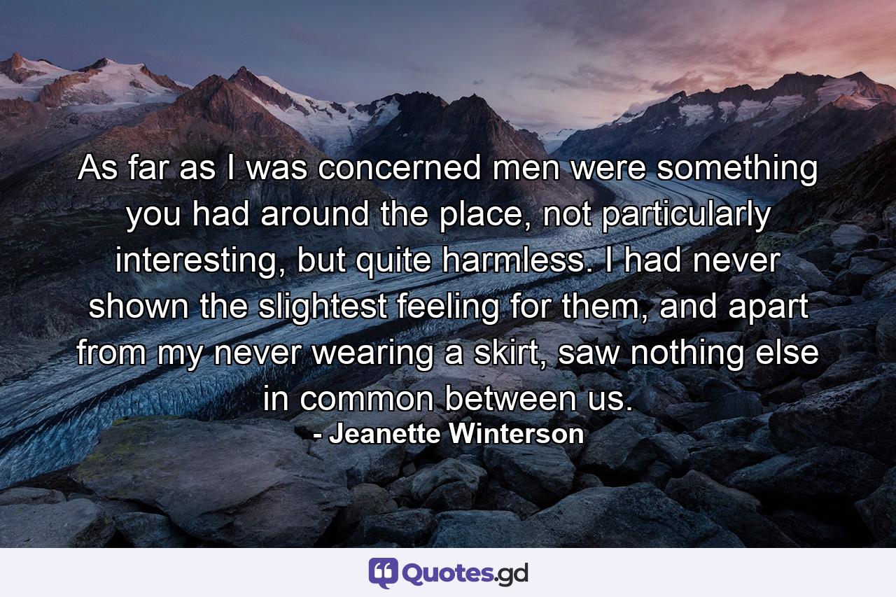 As far as I was concerned men were something you had around the place, not particularly interesting, but quite harmless. I had never shown the slightest feeling for them, and apart from my never wearing a skirt, saw nothing else in common between us. - Quote by Jeanette Winterson