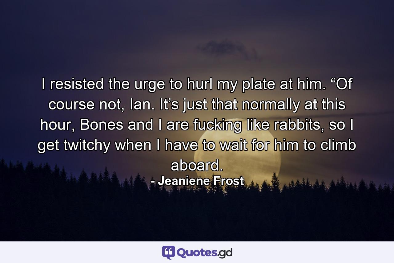 I resisted the urge to hurl my plate at him. “Of course not, Ian. It’s just that normally at this hour, Bones and I are fucking like rabbits, so I get twitchy when I have to wait for him to climb aboard. - Quote by Jeaniene Frost