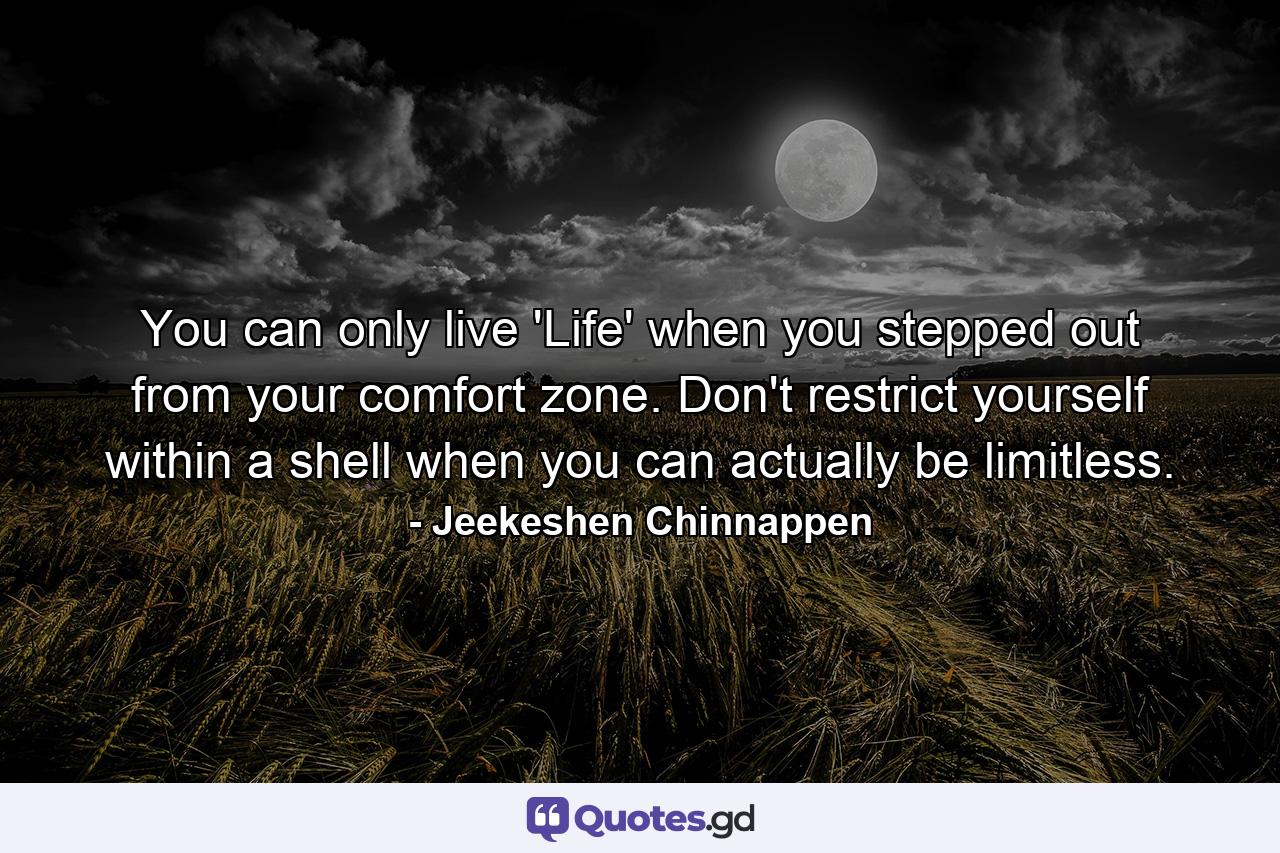 You can only live 'Life' when you stepped out from your comfort zone. Don't restrict yourself within a shell when you can actually be limitless. - Quote by Jeekeshen Chinnappen