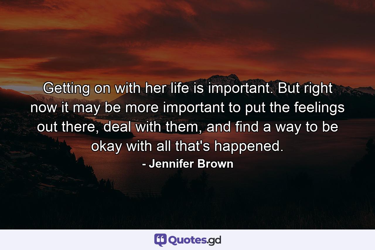 Getting on with her life is important. But right now it may be more important to put the feelings out there, deal with them, and find a way to be okay with all that's happened. - Quote by Jennifer Brown