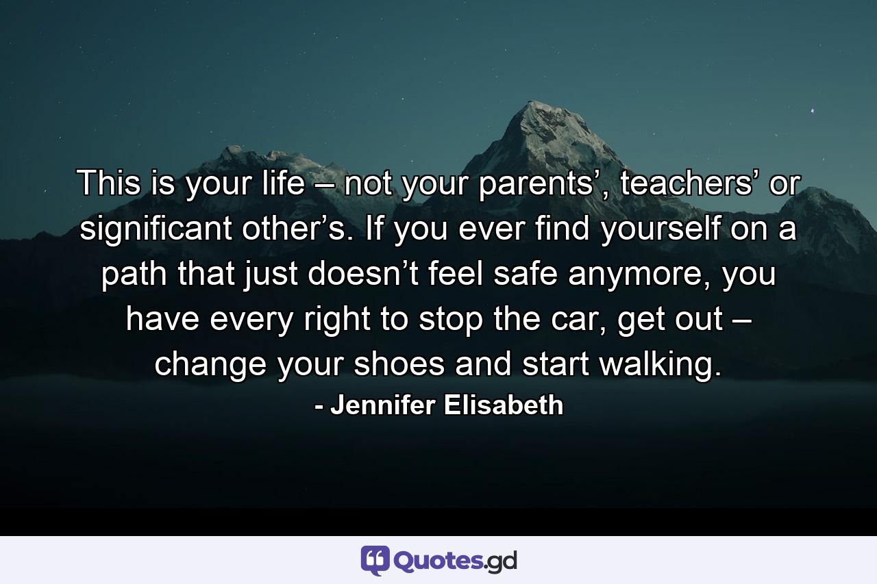 This is your life – not your parents’, teachers’ or significant other’s. If you ever find yourself on a path that just doesn’t feel safe anymore, you have every right to stop the car, get out – change your shoes and start walking. - Quote by Jennifer Elisabeth