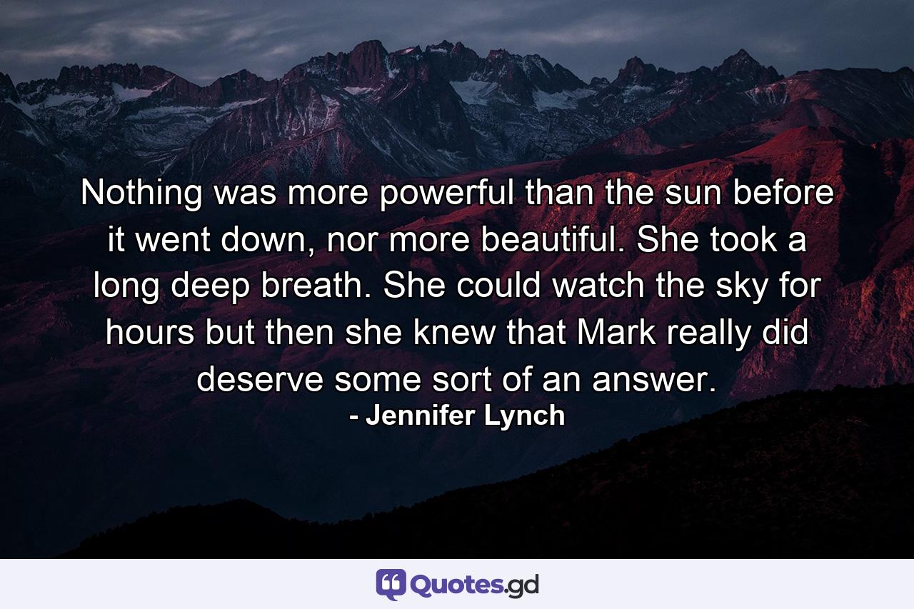 Nothing was more powerful than the sun before it went down, nor more beautiful. She took a long deep breath. She could watch the sky for hours but then she knew that Mark really did deserve some sort of an answer. - Quote by Jennifer Lynch