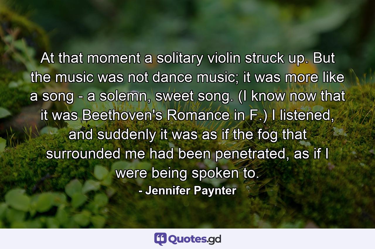 At that moment a solitary violin struck up. But the music was not dance music; it was more like a song - a solemn, sweet song. (I know now that it was Beethoven's Romance in F.) I listened, and suddenly it was as if the fog that surrounded me had been penetrated, as if I were being spoken to. - Quote by Jennifer Paynter