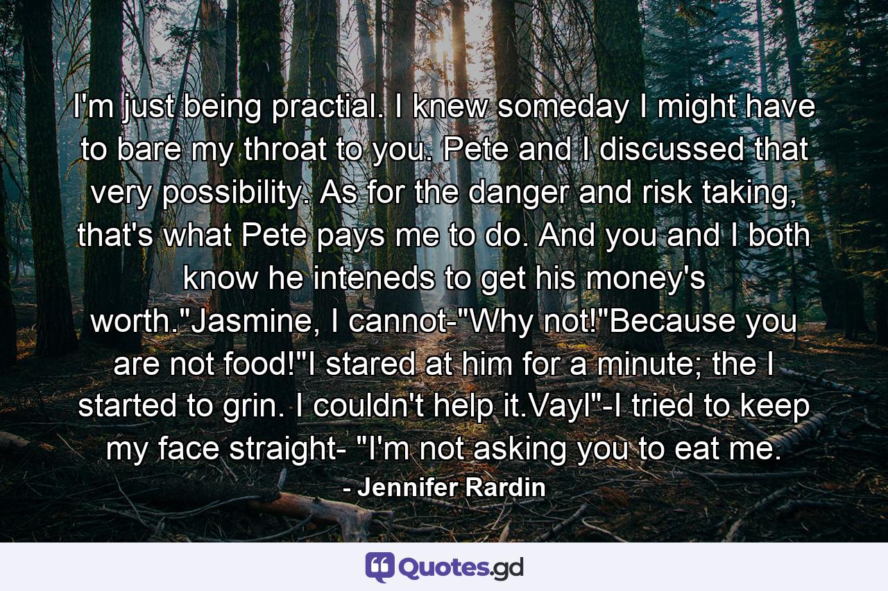 I'm just being practial. I knew someday I might have to bare my throat to you. Pete and I discussed that very possibility. As for the danger and risk taking, that's what Pete pays me to do. And you and I both know he inteneds to get his money's worth.