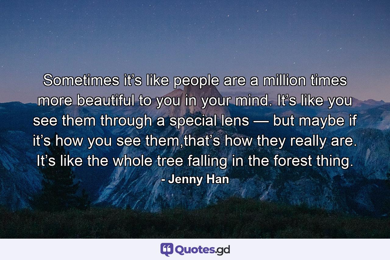 Sometimes it’s like people are a million times more beautiful to you in your mind. It’s like you see them through a special lens — but maybe if it’s how you see them,that’s how they really are. It’s like the whole tree falling in the forest thing. - Quote by Jenny Han