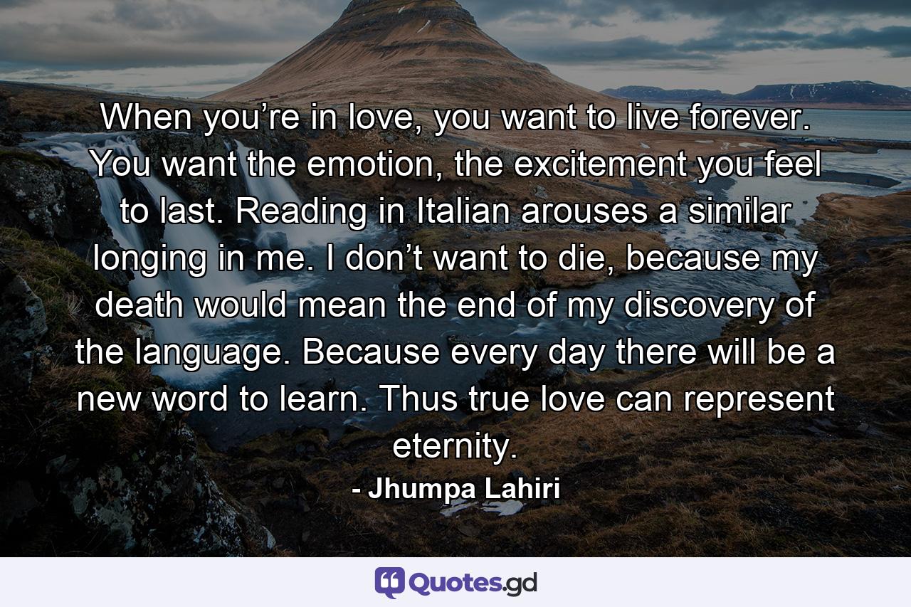 When you’re in love, you want to live forever. You want the emotion, the excitement you feel to last. Reading in Italian arouses a similar longing in me. I don’t want to die, because my death would mean the end of my discovery of the language. Because every day there will be a new word to learn. Thus true love can represent eternity. - Quote by Jhumpa Lahiri