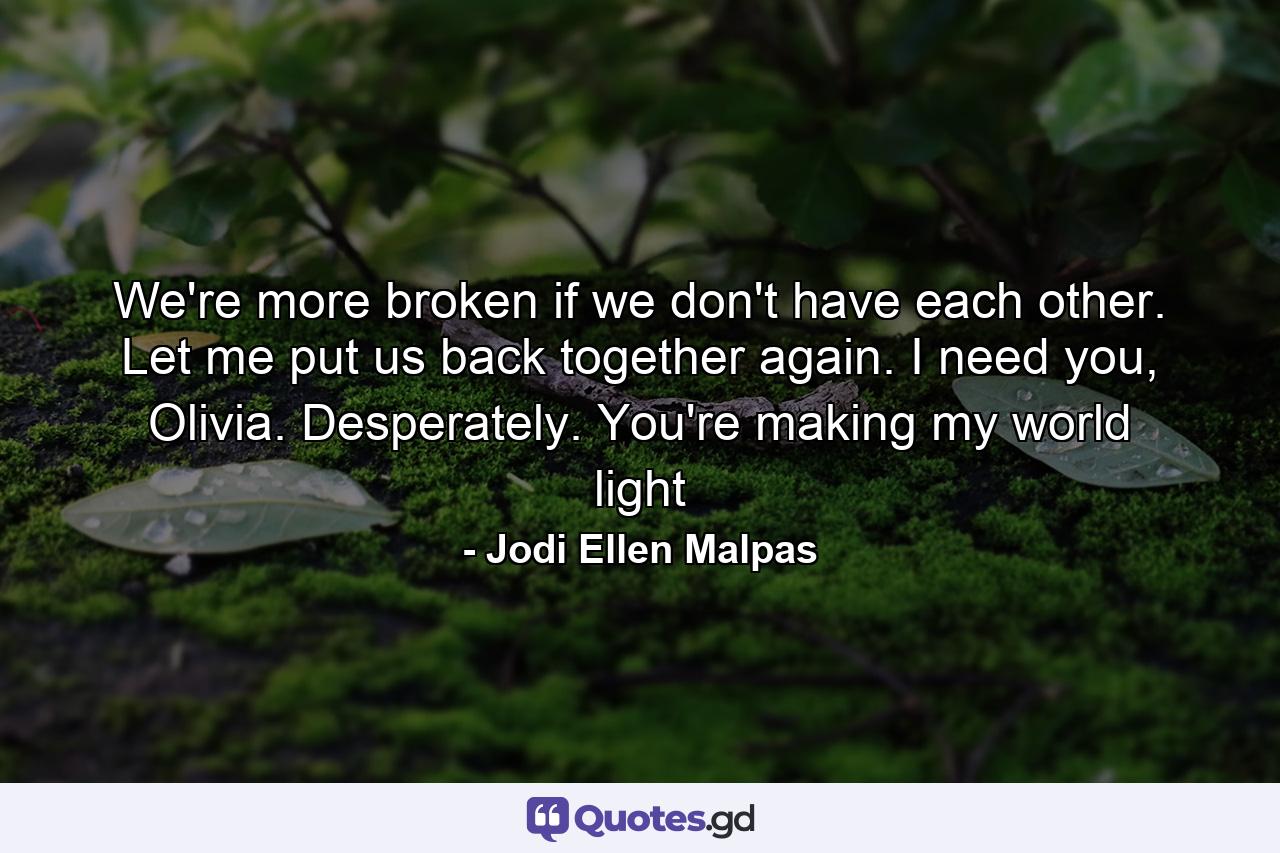 We're more broken if we don't have each other. Let me put us back together again. I need you, Olivia. Desperately. You're making my world light - Quote by Jodi Ellen Malpas