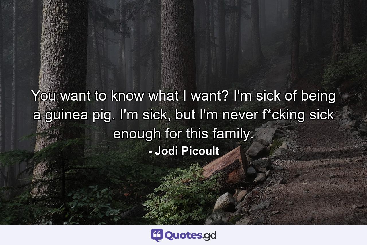 You want to know what I want? I'm sick of being a guinea pig. I'm sick, but I'm never f*cking sick enough for this family. - Quote by Jodi Picoult