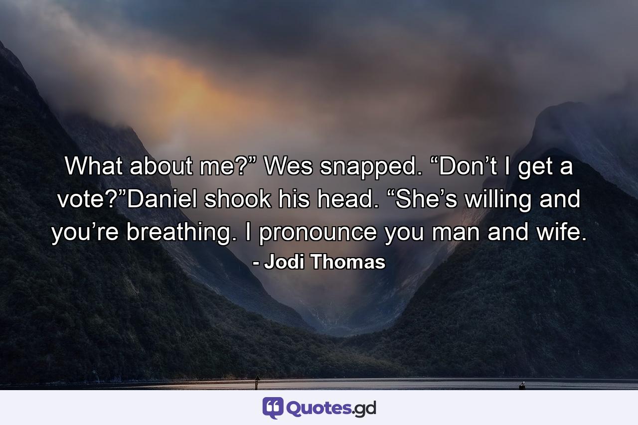 What about me?” Wes snapped. “Don’t I get a vote?”Daniel shook his head. “She’s willing and you’re breathing. I pronounce you man and wife. - Quote by Jodi Thomas