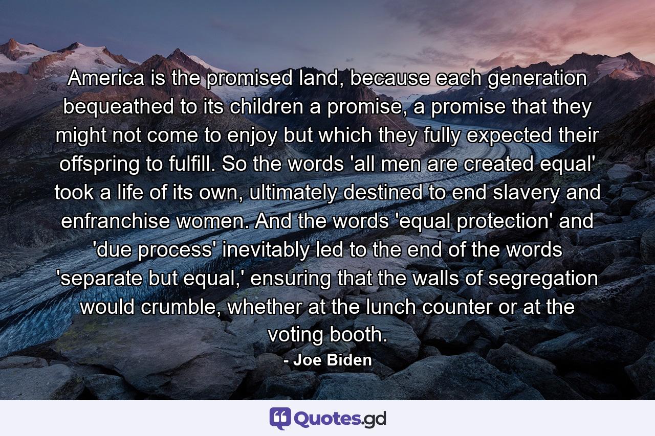 America is the promised land, because each generation bequeathed to its children a promise, a promise that they might not come to enjoy but which they fully expected their offspring to fulfill. So the words 'all men are created equal' took a life of its own, ultimately destined to end slavery and enfranchise women. And the words 'equal protection' and 'due process' inevitably led to the end of the words 'separate but equal,' ensuring that the walls of segregation would crumble, whether at the lunch counter or at the voting booth. - Quote by Joe Biden