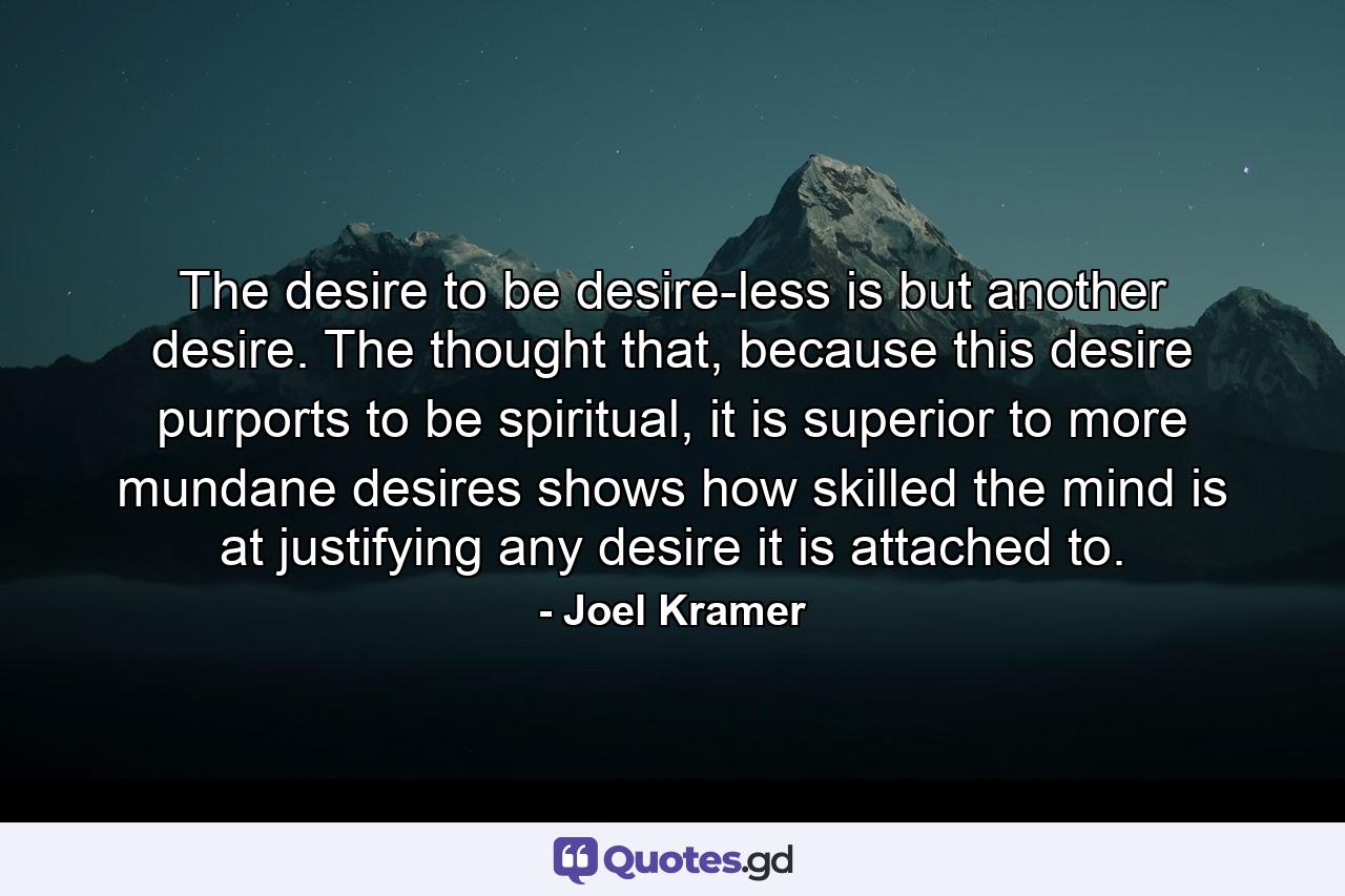 The desire to be desire-less is but another desire. The thought that, because this desire purports to be spiritual, it is superior to more mundane desires shows how skilled the mind is at justifying any desire it is attached to. - Quote by Joel Kramer