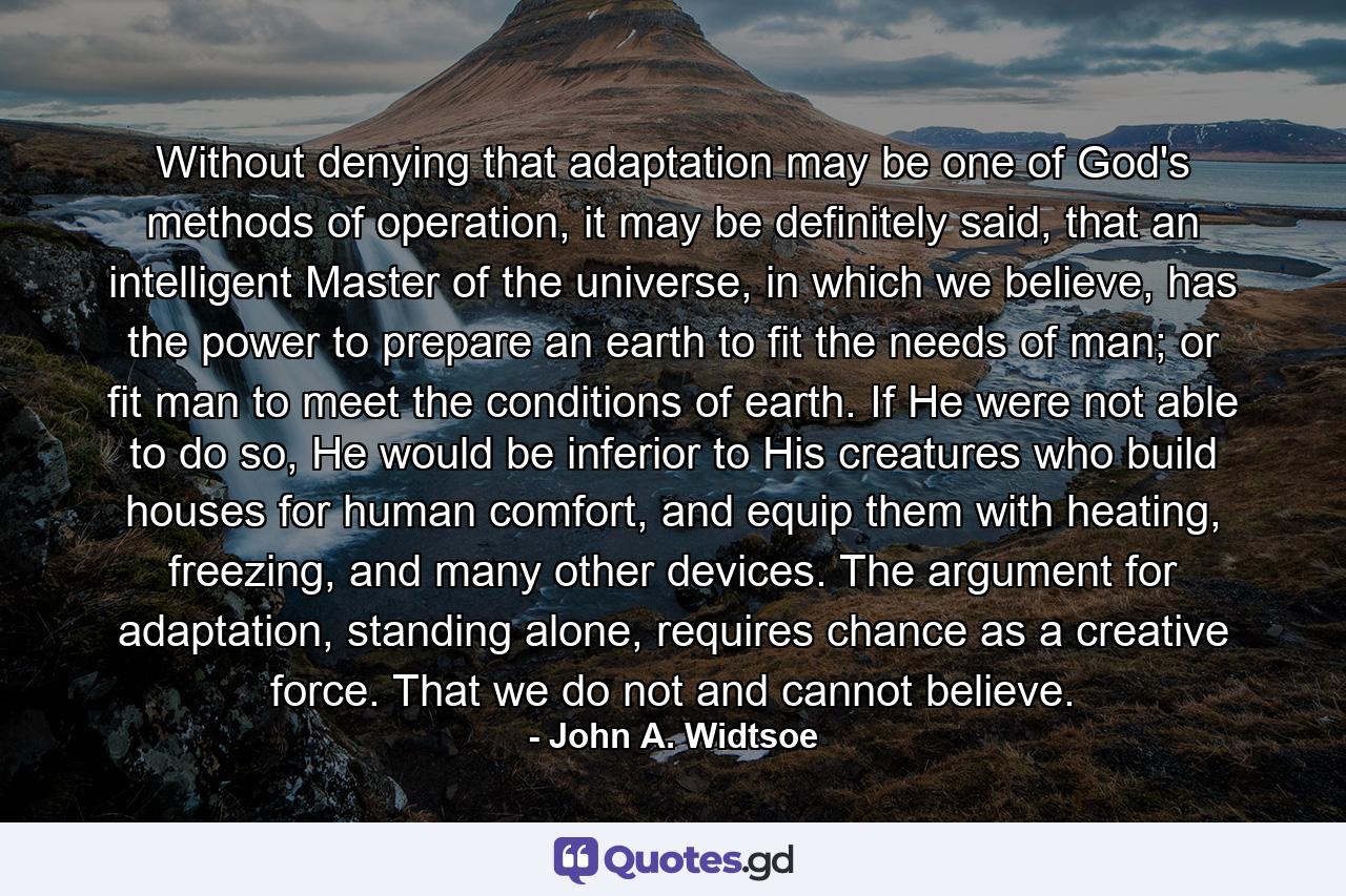 Without denying that adaptation may be one of God's methods of operation, it may be definitely said, that an intelligent Master of the universe, in which we believe, has the power to prepare an earth to fit the needs of man; or fit man to meet the conditions of earth. If He were not able to do so, He would be inferior to His creatures who build houses for human comfort, and equip them with heating, freezing, and many other devices. The argument for adaptation, standing alone, requires chance as a creative force. That we do not and cannot believe. - Quote by John A. Widtsoe