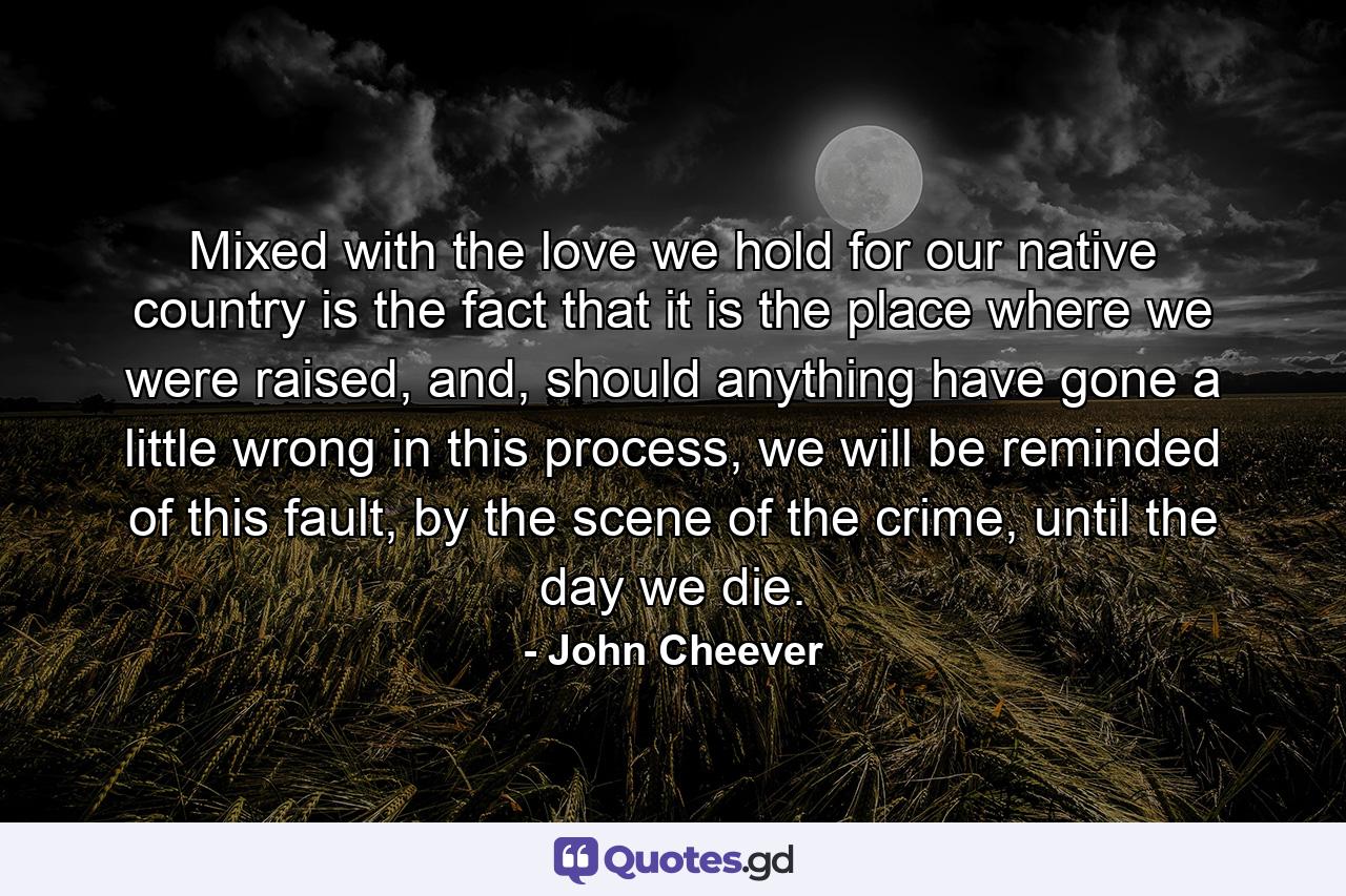 Mixed with the love we hold for our native country is the fact that it is the place where we were raised, and, should anything have gone a little wrong in this process, we will be reminded of this fault, by the scene of the crime, until the day we die. - Quote by John Cheever