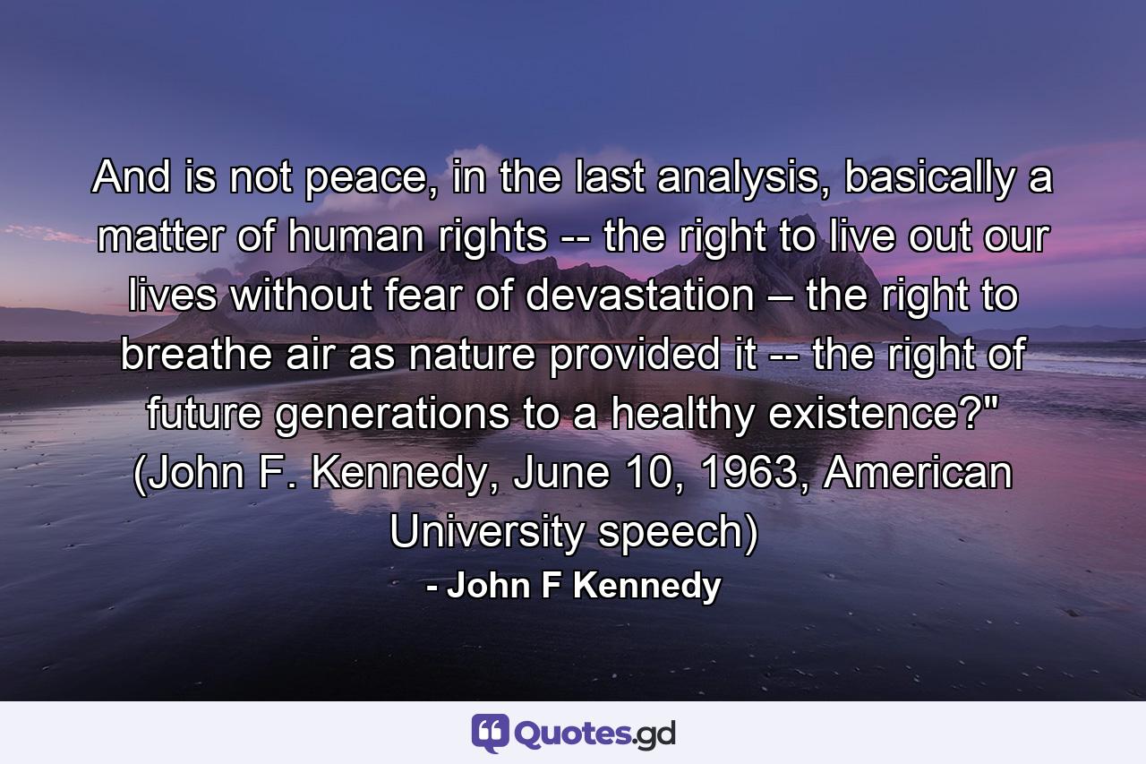 And is not peace, in the last analysis, basically a matter of human rights -- the right to live out our lives without fear of devastation – the right to breathe air as nature provided it -- the right of future generations to a healthy existence?