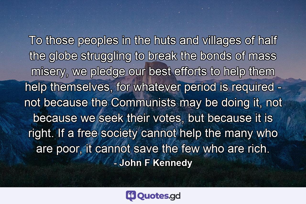 To those peoples in the huts and villages of half the globe struggling to break the bonds of mass misery, we pledge our best efforts to help them help themselves, for whatever period is required - not because the Communists may be doing it, not because we seek their votes, but because it is right. If a free society cannot help the many who are poor, it cannot save the few who are rich. - Quote by John F Kennedy