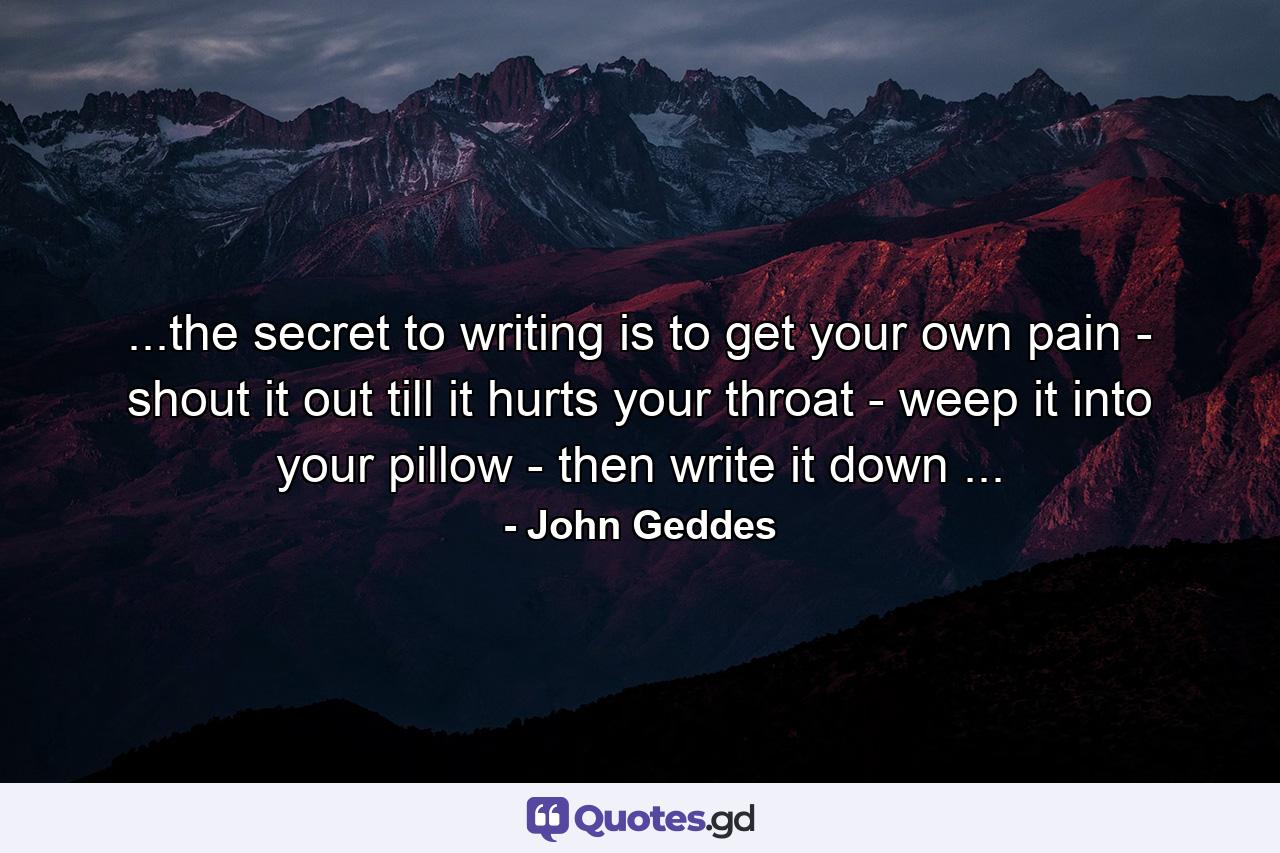 ...the secret to writing is to get your own pain - shout it out till it hurts your throat - weep it into your pillow - then write it down ... - Quote by John Geddes