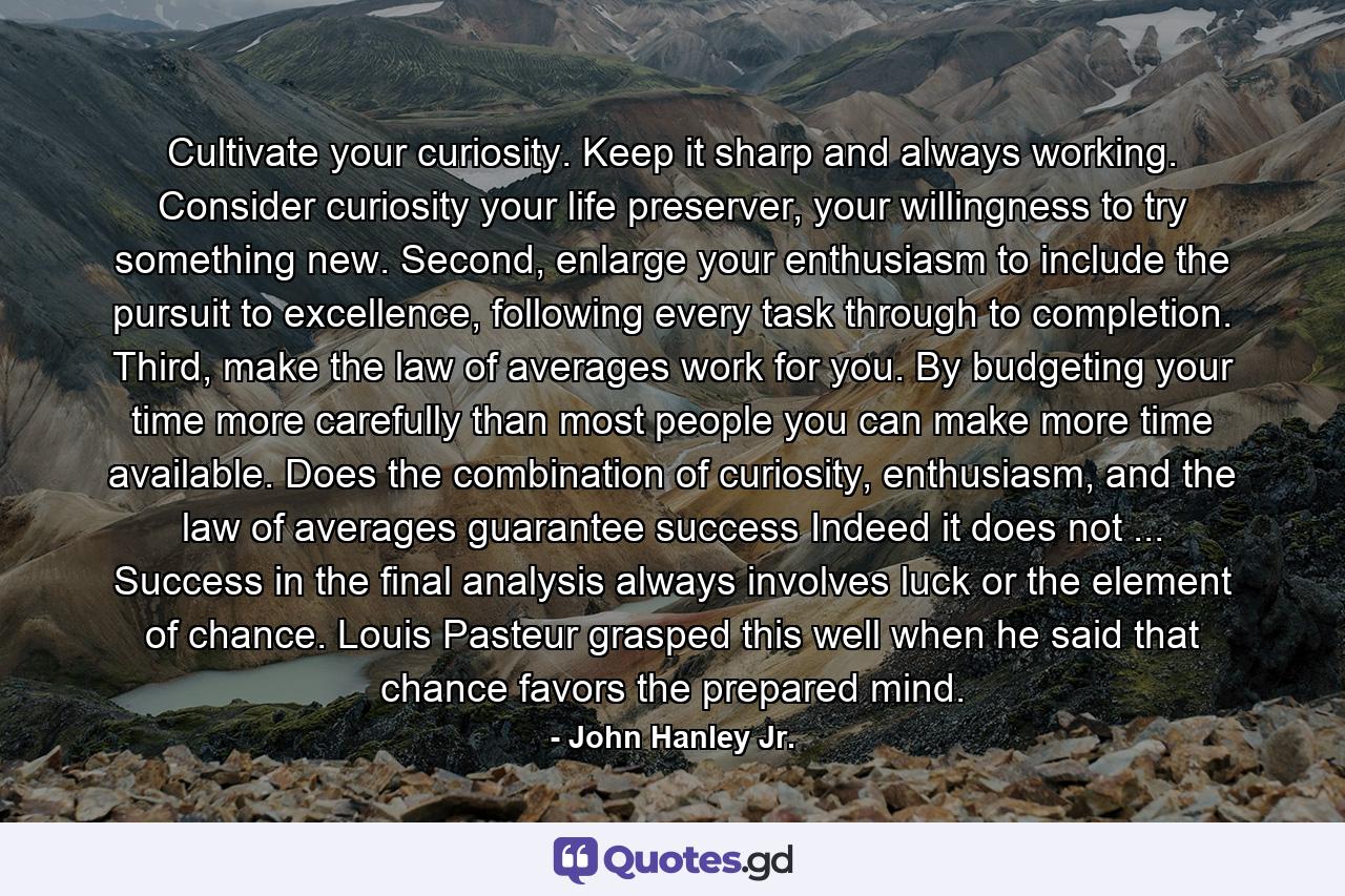 Cultivate your curiosity. Keep it sharp and always working. Consider curiosity your life preserver, your willingness to try something new. Second, enlarge your enthusiasm to include the pursuit to excellence, following every task through to completion. Third, make the law of averages work for you. By budgeting your time more carefully than most people you can make more time available. Does the combination of curiosity, enthusiasm, and the law of averages guarantee success Indeed it does not ... Success in the final analysis always involves luck or the element of chance. Louis Pasteur grasped this well when he said that chance favors the prepared mind. - Quote by John Hanley Jr.