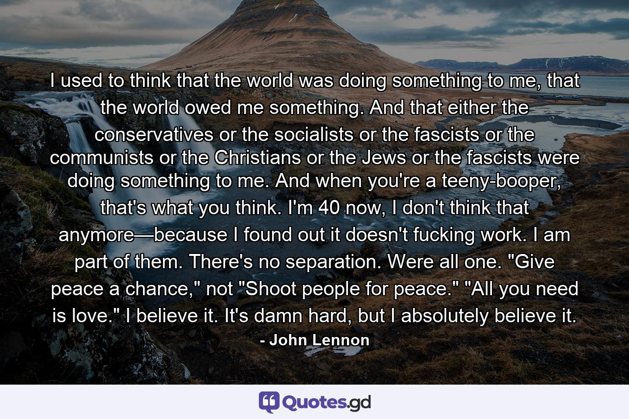 I used to think that the world was doing something to me, that the world owed me something. And that either the conservatives or the socialists or the fascists or the communists or the Christians or the Jews or the fascists were doing something to me. And when you're a teeny-booper, that's what you think. I'm 40 now, I don't think that anymore—because I found out it doesn't fucking work. I am part of them. There's no separation. Were all one. 