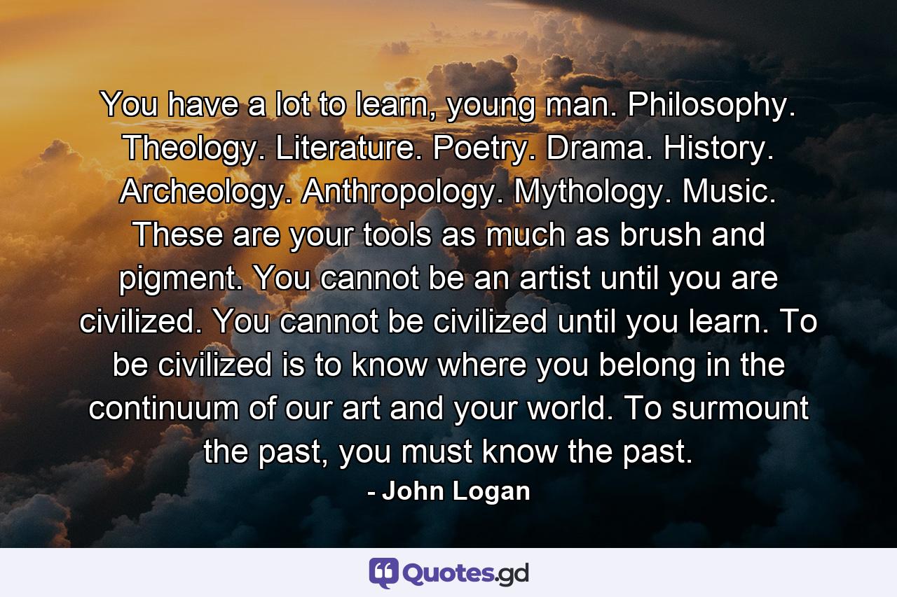 You have a lot to learn, young man. Philosophy. Theology. Literature. Poetry. Drama. History. Archeology. Anthropology. Mythology. Music. These are your tools as much as brush and pigment. You cannot be an artist until you are civilized. You cannot be civilized until you learn. To be civilized is to know where you belong in the continuum of our art and your world. To surmount the past, you must know the past. - Quote by John Logan