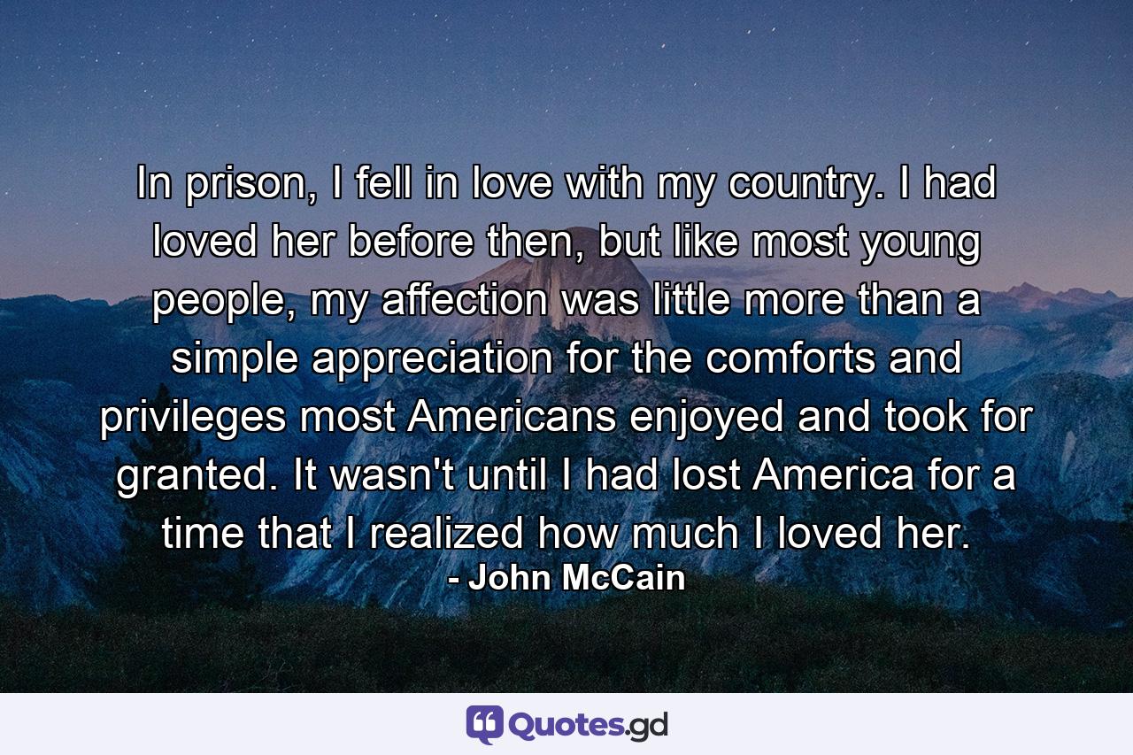 In prison, I fell in love with my country. I had loved her before then, but like most young people, my affection was little more than a simple appreciation for the comforts and privileges most Americans enjoyed and took for granted. It wasn't until I had lost America for a time that I realized how much I loved her. - Quote by John McCain