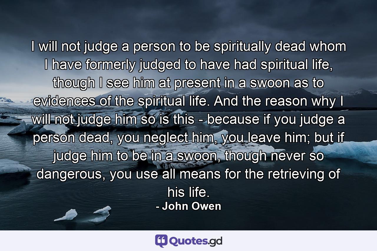 I will not judge a person to be spiritually dead whom I have formerly judged to have had spiritual life, though I see him at present in a swoon as to evidences of the spiritual life. And the reason why I will not judge him so is this - because if you judge a person dead, you neglect him, you leave him; but if judge him to be in a swoon, though never so dangerous, you use all means for the retrieving of his life. - Quote by John Owen