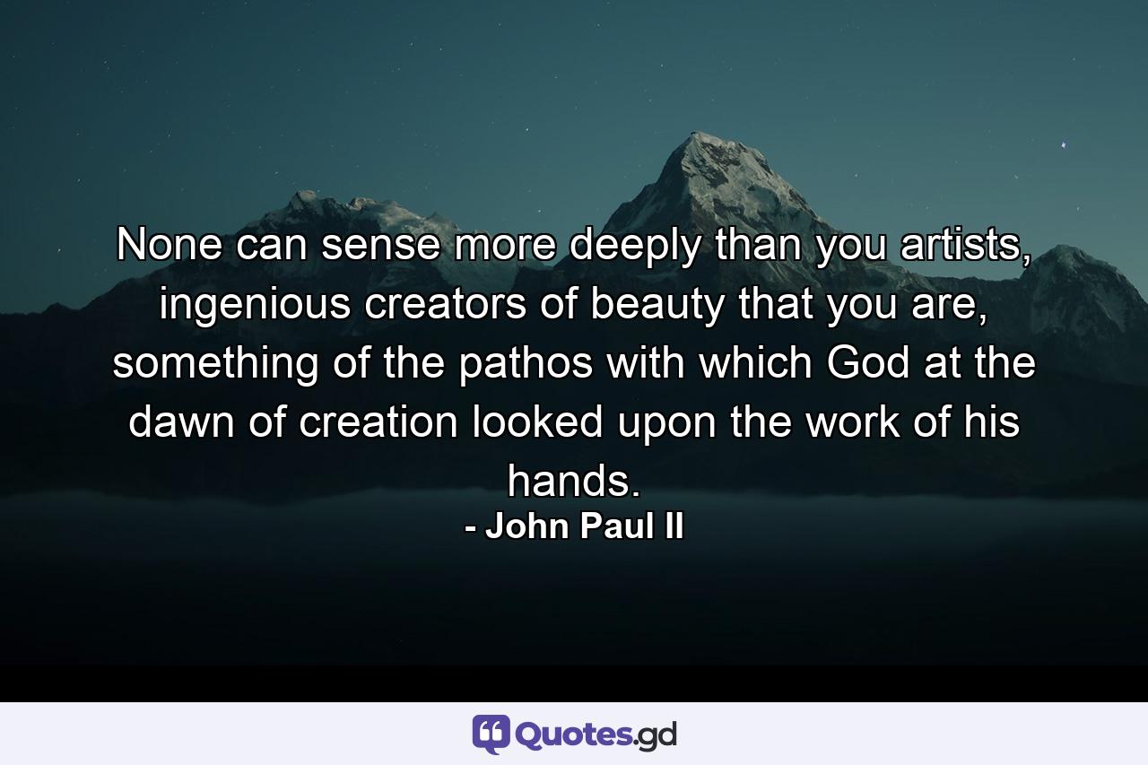 None can sense more deeply than you artists, ingenious creators of beauty that you are, something of the pathos with which God at the dawn of creation looked upon the work of his hands. - Quote by John Paul II