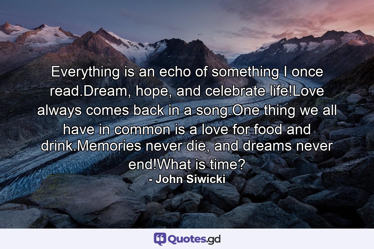 Everything is an echo of something I once read.Dream, hope, and celebrate life!Love always comes back in a song.One thing we all have in common is a love for food and drink.Memories never die, and dreams never end!What is time? - Quote by John Siwicki