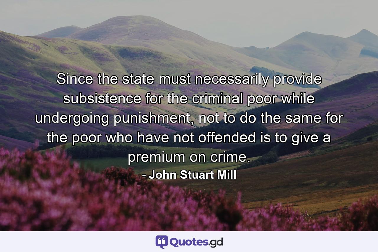 Since the state must necessarily provide subsistence for the criminal poor while undergoing punishment, not to do the same for the poor who have not offended is to give a premium on crime. - Quote by John Stuart Mill