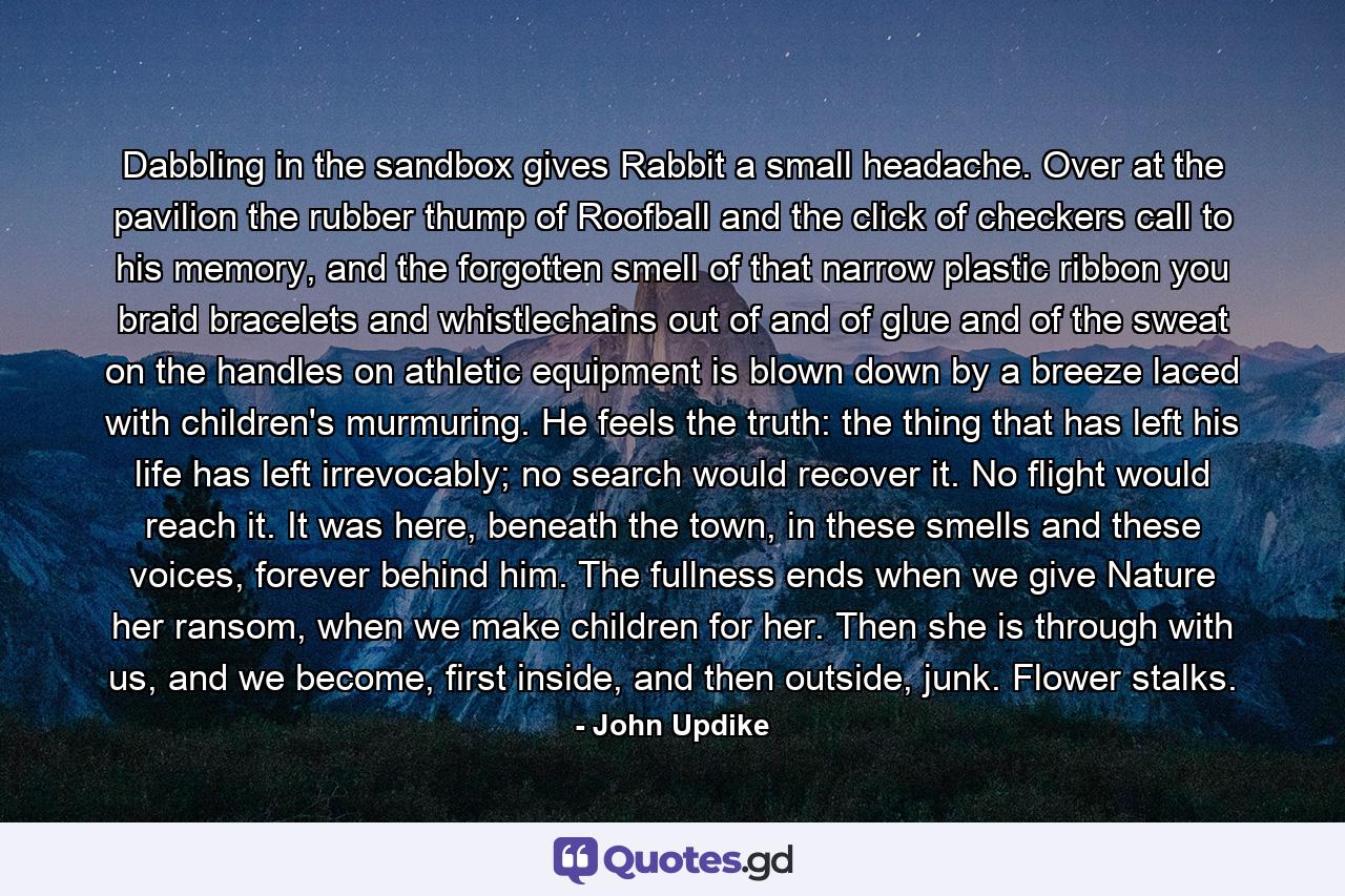 Dabbling in the sandbox gives Rabbit a small headache. Over at the pavilion the rubber thump of Roofball and the click of checkers call to his memory, and the forgotten smell of that narrow plastic ribbon you braid bracelets and whistlechains out of and of glue and of the sweat on the handles on athletic equipment is blown down by a breeze laced with children's murmuring. He feels the truth: the thing that has left his life has left irrevocably; no search would recover it. No flight would reach it. It was here, beneath the town, in these smells and these voices, forever behind him. The fullness ends when we give Nature her ransom, when we make children for her. Then she is through with us, and we become, first inside, and then outside, junk. Flower stalks. - Quote by John Updike