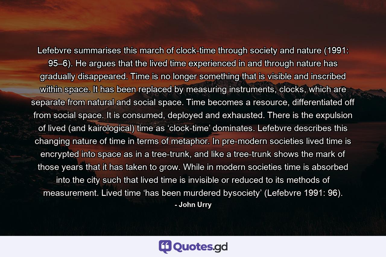 Lefebvre summarises this march of clock-time through society and nature (1991: 95–6). He argues that the lived time experienced in and through nature has gradually disappeared. Time is no longer something that is visible and inscribed within space. It has been replaced by measuring instruments, clocks, which are separate from natural and social space. Time becomes a resource, differentiated off from social space. It is consumed, deployed and exhausted. There is the expulsion of lived (and kairological) time as ‘clock-time’ dominates. Lefebvre describes this changing nature of time in terms of metaphor. In pre-modern societies lived time is encrypted into space as in a tree-trunk, and like a tree-trunk shows the mark of those years that it has taken to grow. While in modern societies time is absorbed into the city such that lived time is invisible or reduced to its methods of measurement. Lived time ‘has been murdered bysociety’ (Lefebvre 1991: 96). - Quote by John Urry