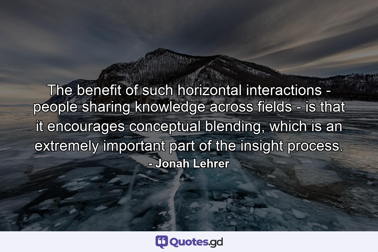 The benefit of such horizontal interactions - people sharing knowledge across fields - is that it encourages conceptual blending, which is an extremely important part of the insight process. - Quote by Jonah Lehrer